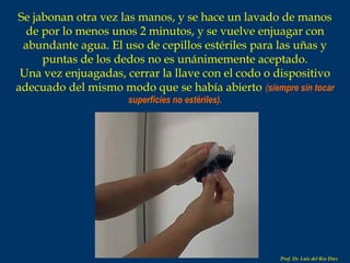 Se jabonan otra vez las manos, y se hace un lavado de manos de por lo menos unos 2 minutos, y se vuelve enjuagar con abundante agua. El uso de cepillos estériles para las uñas y puntas de los dedos no es unánimemente aceptado. Una vez enjuagadas, cerrar la llave con el codo o dispositivo adecuado del mismo modo que se había abierto   ( siempre sin tocar superficies no estériles). Prof. Dr. Luis del Rio Diez 