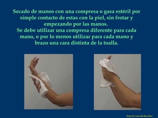 Secado de manos con una compresa o gasa estéril por simple contacto de estas con la piel, sin frotar y empezando por las manos.  Se debe utilizar una compresa diferente para cada mano, o por lo menos utilizar para cada mano y brazo una cara distinta de la toalla. Prof. Dr. Luis del Rio Diez 