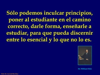 Sólo podemos inculcar principios, poner al estudiante en el camino correcto, darle forma, enseñarle a estudiar, para que pueda discernir entre lo esencial y lo que no lo es.  Sir. William Osler Prof. Dr. Luis del Rio Diez 