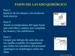 Paso 1 Quítese de las manos y las muñecas toda joyería. Paso 2 Ajuste la temperatura del agua hasta que esté tibia y mójese por completo las manos y los antebrazos. Paso 3 Limpie por debajo de cada uña con un cepillo o palillo. Es importante que todos los miembros del personal quirúrgico se mantengan cortas las uñas.   PASOS DEL LAVADO QUIRÚRGICO Prof. Dr. Luis del Rio Diez 
