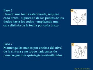 Paso 6 Usando una toalla esterilizada, séquese cada brazo - siguiendo de las puntas de los dedos hasta los codos - empleando una cara distinta de la toalla por cada brazo. Paso 7 Mantenga las manos por encima del nivel de la cintura y no toque nada antes de ponerse guantes quirúrgicos esterilizados. Prof. Dr. Luis del Rio Diez 
