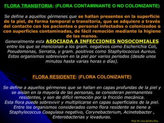 FLORA TRANSITORIA : (FLORA CONTAMINANTE O NO COLONIZANTE) Se define a aquellos gérmenes que  se hallan presentes en la superficie de la piel, de forma temporal o transitoria, que se adquiere a través del contacto con los pacientes o personal infectados o colonizados o con superficies contaminadas, de fácil remoción mediante la higiene de las manos. Generalmente esta  ASOCIADA A INFECCIONES NOSOCOMIALES  entre los que se mencionan a los gram. negativos como Escherichia Coli, Pseudomonas, Serratia, y gram. positivos como Staphylococcus Aureus. Estos organismos sobreviven en la piel por varios periodos (desde unos minutos hasta varias horas o días). FLORA RESIDENTE : (FLORA COLONIZANTE) Se define a aquellos gérmenes que se hallan en capas profundas de la piel y se aíslan en la mayoría de las personas, se consideran permanentes residentes, y son de difícil remoción por la fricción mecánica. Esta flora puede sobrevivir y multiplicarse en capas superficiales de la piel. Entre los organismos considerados como flora residente se tiene a Staphylococcus Coagulasa negativo, Corynebacterium, Acinetobacter , Enterobacterias y levaduras. Prof. Dr. Luis del Rio Diez 