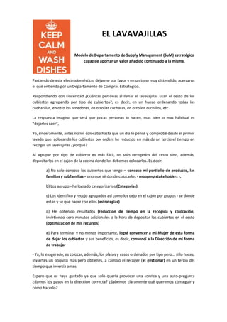 EL LAVAVAJILLAS
Modelo de Departamento de Supply Management (SuM) estratégico
capaz de aportar un valor añadido continuado a la misma.
Partiendo de este electrodoméstico, dejarme por favor y en un tono muy distendido, acercaros
el qué entiendo por un Departamento de Compras Estratégico.
Respondiendo con sinceridad ¿Cuántas personas al llenar el lavavajillas usan el cesto de los
cubiertos agrupando por tipo de cubiertos?, es decir, en un hueco ordenando todas las
cucharillas, en otro los tenedores, en otro las cucharas, en otro los cuchillos, etc.
La respuesta imagino que será que pocas personas lo hacen, mas bien lo mas habitual es
“dejarlos caer”,
Yo, sinceramente, antes no los colocaba hasta que un día lo pensé y comprobé desde el primer
lavado que, colocando los cubiertos por orden, he reducido en más de un tercio el tiempo en
recoger un lavavajillas ¿porqué?
Al agrupar por tipo de cubierto es más fácil, no solo recogerlos del cesto sino, además,
depositarlos en el cajón de la cocina donde los debemos colocarlos. Es decir,
a) No solo conozco los cubiertos que tengo – conozco mi portfolio de producto, las
familias y subfamilias - sino que sé donde colocarlos - mapping stakeholders -,
b) Los agrupo - he logrado categorizarlos (Categorías)
c) Los identifico y recojo agrupados así como los dejo en el cajón por grupos - se donde
están y sé qué hacer con ellos (estrategias)
d) He obtenido resultados (reducción de tiempo en la recogida y colocación)
invirtiendo cero minutos adicionales a la hora de depositar los cubiertos en el cesto
(optimización de mis recursos)
e) Para terminar y no menos importante, logré convencer a mi Mujer de esta forma
de dejar los cubiertos y sus beneficios, es decir, convencí a la Dirección de mi forma
de trabajar
- Ya, lo exagerado, es colocar, además, los platos y vasos ordenados por tipo pero… si lo haces,
inviertes un poquito mas pero obtienes, a cambio el recoger (el gestionar) en un tercio del
tiempo que invertía antes
Espero que os haya gustado ya que solo quería provocar una sonrisa y una auto-pregunta
¿damos los pasos en la dirección correcta? ¿Sabemos claramente qué queremos conseguir y
cómo hacerlo?
 