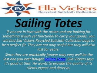 Sailing Totes

If you are in love with the ocean and are looking for
something stylish yet functional to carry your goods, you
will find Ella Vickers Recycled Sailcloth Collection bags to
be a perfect fit. They are not only useful but they will also
last for years.
Since they are practically forever may very well be the
last one you ever bought Sailing Totes. Ella Vickers says
it’s good at that. He wants to provide the quality of its
clients expect and deserve.

 