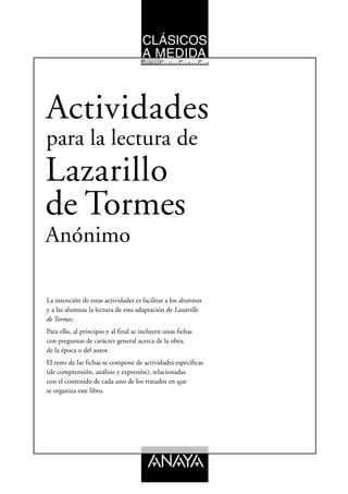 CLÁSICOS
                                      A MEDIDA
                                     10      12      14      16




Actividades
para la lectura de
Lazarillo
de Tormes
Anónimo

La intención de estas actividades es facilitar a los alumnos
y a las alumnas la lectura de esta adaptación de Lazarillo
de Tormes.
Para ello, al principio y al final se incluyen unas fichas
con preguntas de carácter general acerca de la obra,
de la época o del autor.
El resto de las fichas se compone de actividades específicas
(de comprensión, análisis y expresión), relacionadas
con el contenido de cada uno de los tratados en que
se organiza este libro.
 