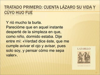 Y rió mucho la burla.  Parecióme que en aquel instante desperté de la simpleza en que, como niño, dormido estaba. Dije entre mí: «Verdad dice éste, que me cumple avivar el ojo y avisar, pues solo soy, y pensar cómo me sepa valer».  