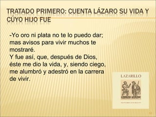 -Yo oro ni plata no te lo puedo dar; mas avisos para vivir muchos te mostraré.  Y fue así, que, después de Dios, éste me dio la vida, y, siendo ciego, me alumbró y adestró en la carrera de vivir.  