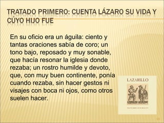 En su oficio era un águila: ciento y tantas oraciones sabía de coro; un tono bajo, reposado y muy sonable, que hacía resonar la iglesia donde rezaba; un rostro humilde y devoto, que, con muy buen continente, ponía cuando rezaba, sin hacer gestos ni visajes con boca ni ojos, como otros suelen hacer.  