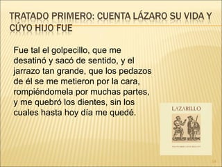 Fue tal el golpecillo, que me desatinó y sacó de sentido, y el jarrazo tan grande, que los pedazos de él se me metieron por la cara, rompiéndomela por muchas partes, y me quebró los dientes, sin los cuales hasta hoy día me quedé.  