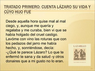 Desde aquella hora quise mal al mal ciego, y, aunque me quería y regalaba y me curaba, bien vi que se había holgado del cruel castigo. Lavóme con vino las roturas que con los pedazos del jarro me había hecho, y, sonriéndose, decía:  -¿Qué te parece Lázaro? Lo que te enfermó te sana y da salud -y otros donaires que a mi gusto no lo eran.  