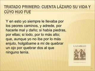 Y en esto yo siempre le llevaba por los peores caminos, y adrede, por hacerle mal y daño; si había piedras, por ellas; si lodo, por lo más alto; que, aunque yo no iba por lo más enjuto, holgábame a mí de quebrar un ojo por quebrar dos al que ninguno tenía. 