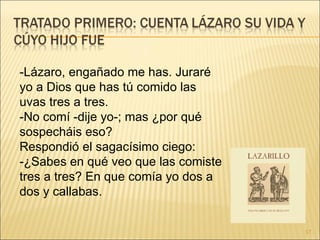 -Lázaro, engañado me has. Juraré yo a Dios que has tú comido las uvas tres a tres.  -No comí -dije yo-; mas ¿por qué sospecháis eso?  Respondió el sagacísimo ciego:  -¿Sabes en qué veo que las comiste tres a tres? En que comía yo dos a dos y callabas.  