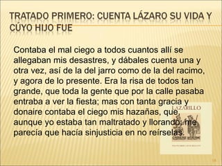 Contaba el mal ciego a todos cuantos allí se allegaban mis desastres, y dábales cuenta una y otra vez, así de la del jarro como de la del racimo, y agora de lo presente. Era la risa de todos tan grande, que toda la gente que por la calle pasaba entraba a ver la fiesta; mas con tanta gracia y donaire contaba el ciego mis hazañas, que, aunque yo estaba tan maltratado y llorando, me parecía que hacía sinjusticia en no reírselas.  