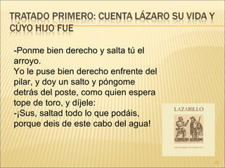 -Ponme bien derecho y salta tú el arroyo.  Yo le puse bien derecho enfrente del pilar, y doy un salto y póngome detrás del poste, como quien espera tope de toro, y díjele:  -¡Sus, saltad todo lo que podáis, porque deis de este cabo del agua!  