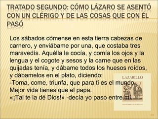 Los sábados cómense en esta tierra cabezas de carnero, y enviábame por una, que costaba tres maravedís. Aquélla le cocía, y comía los ojos y la lengua y el cogote y sesos y la carne que en las quijadas tenía, y dábame todos los huesos roídos, y dábamelos en el plato, diciendo:  -Toma, come, triunfa, que para ti es el mundo. Mejor vida tienes que el papa.  «¡Tal te la dé Dios!» -decía yo paso entre mí.  