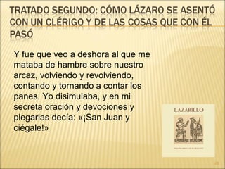 Y fue que veo a deshora al que me mataba de hambre sobre nuestro arcaz, volviendo y revolviendo, contando y tornando a contar los panes. Yo disimulaba, y en mi secreta oración y devociones y plegarias decía: «¡San Juan y ciégale!»  