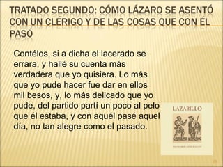 Contélos, si a dicha el lacerado se errara, y hallé su cuenta más verdadera que yo quisiera. Lo más que yo pude hacer fue dar en ellos mil besos, y, lo más delicado que yo pude, del partido partí un poco al pelo que él estaba, y con aquél pasé aquel día, no tan alegre como el pasado.  