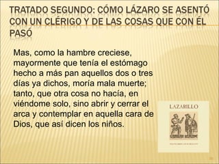 Mas, como la hambre creciese, mayormente que tenía el estómago hecho a más pan aquellos dos o tres días ya dichos, moría mala muerte; tanto, que otra cosa no hacía, en viéndome solo, sino abrir y cerrar el arca y contemplar en aquella cara de Dios, que así dicen los niños. 