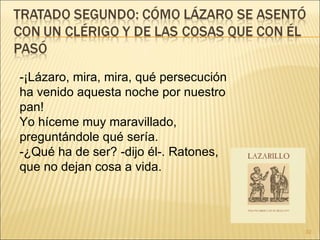 -¡Lázaro, mira, mira, qué persecución ha venido aquesta noche por nuestro pan!  Yo híceme muy maravillado, preguntándole qué sería.  -¿Qué ha de ser? -dijo él-. Ratones, que no dejan cosa a vida.  