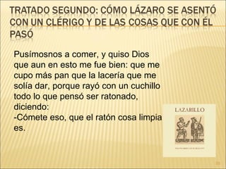 Pusímosnos a comer, y quiso Dios que aun en esto me fue bien: que me cupo más pan que la lacería que me solía dar, porque rayó con un cuchillo todo lo que pensó ser ratonado, diciendo:  -Cómete eso, que el ratón cosa limpia es.  