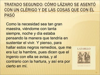Como la necesidad sea tan gran maestra, viéndome con tanta siempre, noche y día estaba pensando la manera que tendría en sustentar el vivir. Y pienso, para hallar estos negros remedios, que me era luz la hambre, pues dicen que el ingenio con ella se avisa, y al contrario con la hartura, y así era por cierto en mí.  