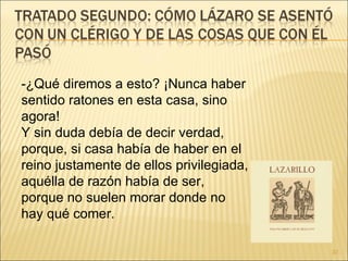 -¿Qué diremos a esto? ¡Nunca haber sentido ratones en esta casa, sino agora!  Y sin duda debía de decir verdad, porque, si casa había de haber en el reino justamente de ellos privilegiada, aquélla de razón había de ser, porque no suelen morar donde no hay qué comer.  