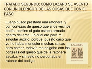 Luego buscó prestada una ratonera, y con cortezas de queso que a los vecinos pedía, contino el gato estaba armado dentro del arca. Lo cual era para mí singular auxilio, porque, puesto caso que yo no había menester muchas salsas para comer, todavía me holgaba con las cortezas del queso que de la ratonera sacaba, y sin esto no perdonaba el ratonar del bodigo.  
