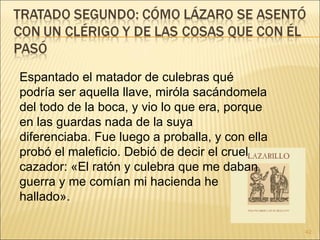 Espantado el matador de culebras qué podría ser aquella llave, miróla sacándomela del todo de la boca, y vio lo que era, porque en las guardas nada de la suya diferenciaba. Fue luego a proballa, y con ella probó el maleficio. Debió de decir el cruel cazador: «El ratón y culebra que me daban guerra y me comían mi hacienda he hallado».  