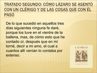 De lo que sucedió en aquellos tres días siguientes ninguna fe daré, porque los tuve en el vientre de la ballena, mas, de cómo esto que he contado oí, después que en mí torné, decir a mi amo, el cual a cuantos allí venían lo contaba por extenso.  