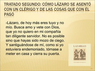 -Lázaro, de hoy más eres tuyo y no mío. Busca amo y vete con Dios, que yo no quiero en mi compañía tan diligente servidor. No es posible sino que hayas sido mozo de ciego.  Y santiguándose de mí, como si yo estuviera endemoniado, tórnase a meter en casa y cierra su puerta. 