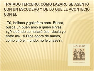 -Tú, bellaco y gallofero eres. Busca, busca un buen amo a quien sirvas.  «¿Y adónde se hallará ése -decía yo entre mí-, si Dios agora de nuevo, como crió el mundo, no le criase?»  