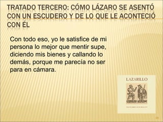 Con todo eso, yo le satisfice de mi persona lo mejor que mentir supe, diciendo mis bienes y callando lo demás, porque me parecía no ser para en cámara. 