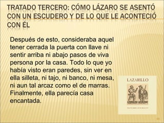 Después de esto, consideraba aquel tener cerrada la puerta con llave ni sentir arriba ni abajo pasos de viva persona por la casa. Todo lo que yo había visto eran paredes, sin ver en ella silleta, ni tajo, ni banco, ni mesa, ni aun tal arcaz como el de marras. Finalmente, ella parecía casa encantada.  