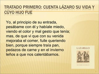 Yo, al principio de su entrada, pesábame con él y habíale miedo, viendo el color y mal gesto que tenía; mas, de que vi que con su venida mejoraba el comer, fuile queriendo bien, porque siempre traía pan, pedazos de carne y en el invierno leños a que nos calentábamos.  
