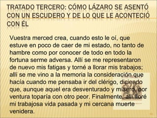 Vuestra merced crea, cuando esto le oí, que estuve en poco de caer de mi estado, no tanto de hambre como por conocer de todo en todo la fortuna serme adversa. Allí se me representaron de nuevo mis fatigas y torné a llorar mis trabajos; allí se me vino a la memoria la consideración que hacía cuando me pensaba ir del clérigo, diciendo que, aunque aquel era desventurado y mísero, por ventura toparía con otro peor. Finalmente, allí lloré mi trabajosa vida pasada y mi cercana muerte venidera.  