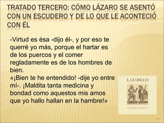 -Virtud es ésa -dijo él-, y por eso te querré yo más, porque el hartar es de los puercos y el comer regladamente es de los hombres de bien.  «¡Bien te he entendido! -dije yo entre mí-. ¡Maldita tanta medicina y bondad como aquestos mis amos que yo hallo hallan en la hambre!» 
