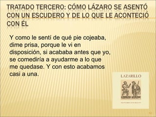 Y como le sentí de qué pie cojeaba, dime prisa, porque le vi en disposición, si acababa antes que yo, se comediría a ayudarme a lo que me quedase. Y con esto acabamos casi a una.  