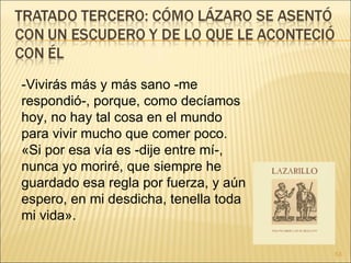 -Vivirás más y más sano -me respondió-, porque, como decíamos hoy, no hay tal cosa en el mundo para vivir mucho que comer poco.  «Si por esa vía es -dije entre mí-, nunca yo moriré, que siempre he guardado esa regla por fuerza, y aún espero, en mi desdicha, tenella toda mi vida».  