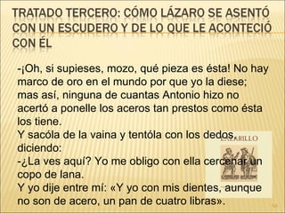 -¡Oh, si supieses, mozo, qué pieza es ésta! No hay marco de oro en el mundo por que yo la diese; mas así, ninguna de cuantas Antonio hizo no acertó a ponelle los aceros tan prestos como ésta los tiene.  Y sacóla de la vaina y tentóla con los dedos, diciendo:  -¿La ves aquí? Yo me obligo con ella cercenar un copo de lana.  Y yo dije entre mí: «Y yo con mis dientes, aunque no son de acero, un pan de cuatro libras».  