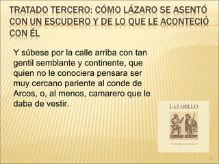 Y súbese por la calle arriba con tan gentil semblante y continente, que quien no le conociera pensara ser muy cercano pariente al conde de Arcos, o, al menos, camarero que le daba de vestir. 