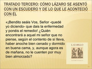 «¡Bendito seáis Vos, Señor -quedé yo diciendo- que dais la enfermedad y ponéis el remedio! ¿Quién encontrará a aquel mi señor que no piense, según el contento de sí lleva, haber anoche bien cenado y dormido en buena cama, y, aunque agora es de mañana, no le cuenten por muy bien almorzado? 