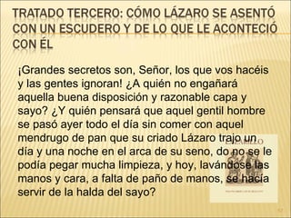 ¡Grandes secretos son, Señor, los que vos hacéis y las gentes ignoran! ¿A quién no engañará aquella buena disposición y razonable capa y sayo? ¿Y quién pensará que aquel gentil hombre se pasó ayer todo el día sin comer con aquel mendrugo de pan que su criado Lázaro trajo un día y una noche en el arca de su seno, do no se le podía pegar mucha limpieza, y hoy, lavándose las manos y cara, a falta de paño de manos, se hacía servir de la halda del sayo?  