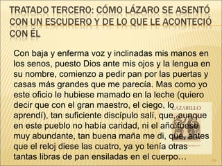 Con baja y enferma voz y inclinadas mis manos en los senos, puesto Dios ante mis ojos y la lengua en su nombre, comienzo a pedir pan por las puertas y casas más grandes que me parecía. Mas como yo este oficio le hubiese mamado en la leche (quiero decir que con el gran maestro, el ciego, lo aprendí), tan suficiente discípulo salí, que, aunque en este pueblo no había caridad, ni el año fuese muy abundante, tan buena maña me di, que, antes que el reloj diese las cuatro, ya yo tenía otras tantas libras de pan ensiladas en el cuerpo… 
