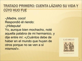-¡Madre, coco!  Respondió él riendo:  -¡Hideputa!  Yo, aunque bien mochacho, noté aquella palabra de mi hermanico, y dije entre mí: «¡Cuántos debe de haber en el mundo que huyen de otros porque no se ven a sí mismos!».  