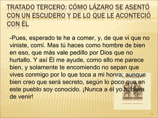 -Pues, esperado te he a comer, y, de que vi que no viniste, comí. Mas tú haces como hombre de bien en eso, que más vale pedillo por Dios que no hurtallo. Y así Él me ayude, como ello me parece bien, y solamente te encomiendo no sepan que vives conmigo por lo que toca a mi honra; aunque bien creo que será secreto, según lo poco que en este pueblo soy conocido. ¡Nunca a él yo hubiera de venir!  