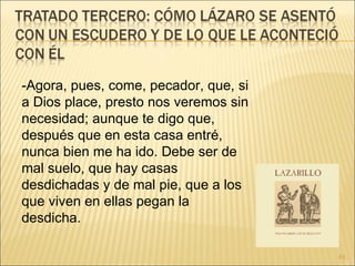 -Agora, pues, come, pecador, que, si a Dios place, presto nos veremos sin necesidad; aunque te digo que, después que en esta casa entré, nunca bien me ha ido. Debe ser de mal suelo, que hay casas desdichadas y de mal pie, que a los que viven en ellas pegan la desdicha. 