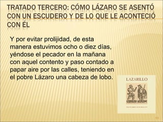 Y por evitar prolijidad, de esta manera estuvimos ocho o diez días, yéndose el pecador en la mañana con aquel contento y paso contado a papar aire por las calles, teniendo en el pobre Lázaro una cabeza de lobo.  