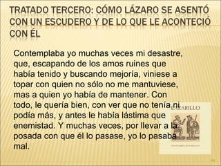 Contemplaba yo muchas veces mi desastre, que, escapando de los amos ruines que había tenido y buscando mejoría, viniese a topar con quien no sólo no me mantuviese, mas a quien yo había de mantener. Con todo, le quería bien, con ver que no tenía ni podía más, y antes le había lástima que enemistad. Y muchas veces, por llevar a la posada con que él lo pasase, yo lo pasaba mal. 