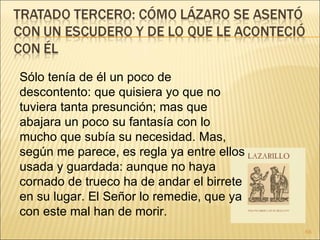 Sólo tenía de él un poco de descontento: que quisiera yo que no tuviera tanta presunción; mas que abajara un poco su fantasía con lo mucho que subía su necesidad. Mas, según me parece, es regla ya entre ellos usada y guardada: aunque no haya cornado de trueco ha de andar el birrete en su lugar. El Señor lo remedie, que ya con este mal han de morir.  