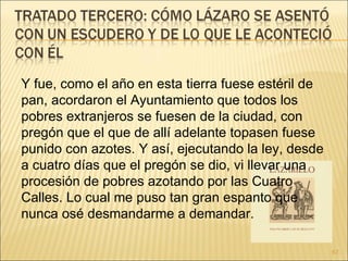 Y fue, como el año en esta tierra fuese estéril de pan, acordaron el Ayuntamiento que todos los pobres extranjeros se fuesen de la ciudad, con pregón que el que de allí adelante topasen fuese punido con azotes. Y así, ejecutando la ley, desde a cuatro días que el pregón se dio, vi llevar una procesión de pobres azotando por las Cuatro Calles. Lo cual me puso tan gran espanto que nunca osé desmandarme a demandar. 